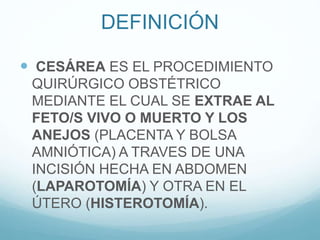 DEFINICIÓN
 CESÁREA ES EL PROCEDIMIENTO
QUIRÚRGICO OBSTÉTRICO
MEDIANTE EL CUAL SE EXTRAE AL
FETO/S VIVO O MUERTO Y LOS
ANEJOS (PLACENTA Y BOLSA
AMNIÓTICA) A TRAVES DE UNA
INCISIÓN HECHA EN ABDOMEN
(LAPAROTOMÍA) Y OTRA EN EL
ÚTERO (HISTEROTOMÍA).
 