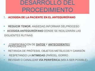 DESARROLLO DEL
PROCEDIMIENTO
1. ACOGIDA DE LA PACIENTE EN EL ANTEQUIRÓFANO
 REDUCIR TEMOR, ANSIEDAD,INFORMAR DELPROCESO
 ACOGIDA ANTEQUIRÓFANO DONDE SE REALIZARÁN LAS
SIGUIENTES RUTINAS:
 COMPROBACIÓN DE DATOS Y ANTECEDENTES
PERSONALES
 RETIRADA DE PRÓTESIS, OBJETOS METÁLICOS Y CAMISÓN
 RESPETANDO LA INTIMIDAD (PAÑOS), GORRO .
 REVISAR O CANALIZAR VÍA PERIFÉRICA (MSI A SER POSIBLE)
 