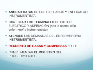  ANUDAR BATAS DE LOS CIRUJANOS Y ENFERMERO
INSTRUMENTISTA.
 CONECTAR LOS TERMINALES DE BISTURÍ
ELECTRICO Y ASPIRACIÓN (nos lo acerca el/la
enfermero/ra instrumentista)
 ATENDER LAS DEMANDAS DEL ENFERMERO/RA
INSTRUMENTISTA.
 RECUENTO DE GASAS Y COMPRESAS ,“OJO”
 CUMPLIMENTAR EL REGISTRO DEL
PROCEDIMIENTO.
 
