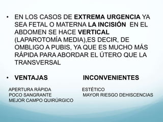 • EN LOS CASOS DE EXTREMA URGENCIA YA
SEA FETAL O MATERNA LA INCISIÓN EN EL
ABDOMEN SE HACE VERTICAL
(LAPAROTOMÍA MEDIA),ES DECIR, DE
OMBLIGO A PUBIS, YA QUE ES MUCHO MÁS
RÁPIDA PARA ABORDAR EL ÚTERO QUE LA
TRANSVERSAL
• VENTAJAS INCONVENIENTES
APERTURA RÁPIDA ESTÉTICO
POCO SANGRANTE MAYOR RIESGO DEHISCENCIAS
MEJOR CAMPO QUIRÚRGICO
 