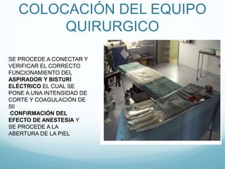 COLOCACIÓN DEL EQUIPO
QUIRURGICO
SE PROCEDE A CONECTAR Y
VERIFICAR EL CORRECTO
FUNCIONAMIENTO DEL
ASPIRADOR Y BISTURÍ
ELÉCTRICO EL CUAL SE
PONE A UNA INTENSIDAD DE
CORTE Y COAGULACIÓN DE
50
CONFIRMACIÓN DEL
EFECTO DE ANESTESIA Y
SE PROCEDE A LA
ABERTURA DE LA PIEL
 