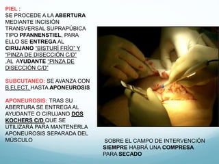 PIEL :
SE PROCEDE A LA ABERTURA
MEDIANTE INCISIÓN
TRANSVERSAL SUPRAPÚBICA
TIPO PFANNENSTIEL, PARA
ELLO SE ENTREGA AL
CIRUJANO “BISTURÍ FRÍO” Y
“PINZA DE DISECCIÓN C/D”
,AL AYUDANTE “PINZA DE
DISECCIÓN C/D”
SUBCUTANEO: SE AVANZA CON
B.ELECT. HASTA APONEUROSIS
APONEUROSIS: TRAS SU
ABERTURA SE ENTREGA AL
AYUDANTE O CIRUJANO DOS
KOCHERS C/D QUE SE
UTILIZARÁ PARA MANTENERLA
APONEUROSIS SEPARADA DEL
MÚSCULO SOBRE EL CAMPO DE INTERVENCIÓN
SIEMPRE HABRÁ UNA COMPRESA
PARA SECADO
 