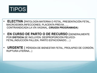 • ELECTIVA (PATOLOGÍA MATERNA O FETAL, PRESENTACIÓN FETAL,
MACROSOMÍA,INFECCIONES, PLACENTA PREVIA…...
CONTRAINDICADA LA VÍA VAGINAL, CIRUGÍA PROGRAMADA)
• EN CURSO DE PARTO O DE RECURSO (GENERALMENTE
POR DISTOCIA.SE INCLUYEN: DESPROPORCIÓN PELVICO-
FETAL,INDUCCIÓN FALLIDA, PARTO ESTACIONADO.....)
• URGENTE ( PÉRDIDA DE BIENESTAR FETAL, PROLAPSO DE CORDÓN,
RUPTURA UTERINA...)
TIPOS
 