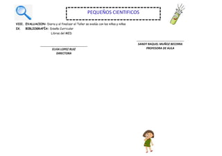 VIII. EVALUACION: Diaria y al finalizar el Taller se evalúa con los niños y niñas
IX. BIBLIOGRAFÍA: Diseño Curricular
Libros del MED
ELVIA LOPEZ RUIZ
DIRECTORA
SANDY RAQUEL MUÑOZ BECERRA
PROFESORA DE AULA
PEQUEÑOS CIENTIFICOS
 