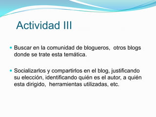 Actividad III
 Buscar en la comunidad de blogueros, otros blogs
 donde se trate esta temática.

 Socializarlos y compartirlos en el blog, justificando
 su elección, identificando quién es el autor, a quién
 esta dirigido, herramientas utilizadas, etc.
 