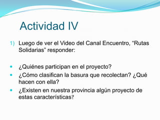 Actividad IV
1) Luego de ver el Video del Canal Encuentro, “Rutas
    Solidarias” responder:

   ¿Quiénes participan en el proyecto?
   ¿Cómo clasifican la basura que recolectan? ¿Qué
    hacen con ella?
   ¿Existen en nuestra provincia algún proyecto de
    estas características?
 