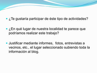 ¿Te gustaría participar de éste tipo de actividades?


 ¿En qué lugar de nuestra localidad te parece que
 podríamos realizar este trabajo?

 Justificar mediante informes, fotos, entrevistas a
 vecinos, etc., el lugar seleccionado subiendo toda la
 información al blog.
 