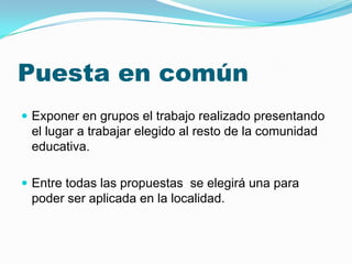Puesta en común
 Exponer en grupos el trabajo realizado presentando
 el lugar a trabajar elegido al resto de la comunidad
 educativa.

 Entre todas las propuestas se elegirá una para
 poder ser aplicada en la localidad.
 