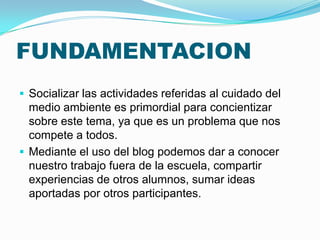 FUNDAMENTACION
 Socializar las actividades referidas al cuidado del
  medio ambiente es primordial para concientizar
  sobre este tema, ya que es un problema que nos
  compete a todos.
 Mediante el uso del blog podemos dar a conocer
  nuestro trabajo fuera de la escuela, compartir
  experiencias de otros alumnos, sumar ideas
  aportadas por otros participantes.
 