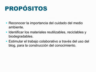PROPÓSITOS

 Reconocer la importancia del cuidado del medio
  ambiente.
 Identificar los materiales reutilizables, reciclables y
  biodegradables.
 Estimular el trabajo colaborativo a través del uso del
  blog, para la construcción del conocimiento.
 