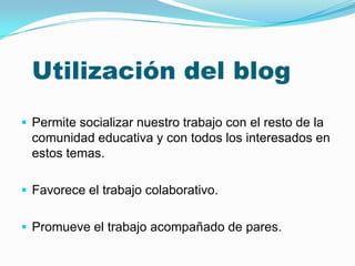 Utilización del blog
 Permite socializar nuestro trabajo con el resto de la
 comunidad educativa y con todos los interesados en
 estos temas.

 Favorece el trabajo colaborativo.


 Promueve el trabajo acompañado de pares.
 