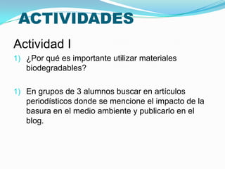ACTIVIDADES
Actividad I
1) ¿Por qué es importante utilizar materiales
   biodegradables?

1) En grupos de 3 alumnos buscar en artículos
   periodísticos donde se mencione el impacto de la
   basura en el medio ambiente y publicarlo en el
   blog.
 