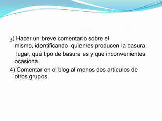 3) Hacer un breve comentario sobre el
  mismo, identificando quien/es producen la basura,
   lugar, qué tipo de basura es y que inconvenientes
  ocasiona
4) Comentar en el blog al menos dos artículos de
  otros grupos.
 