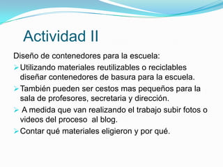 Actividad II
Diseño de contenedores para la escuela:
 Utilizando materiales reutilizables o reciclables
  diseñar contenedores de basura para la escuela.
 También pueden ser cestos mas pequeños para la
  sala de profesores, secretaria y dirección.
 A medida que van realizando el trabajo subir fotos o
  videos del proceso al blog.
 Contar qué materiales eligieron y por qué.
 