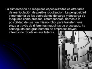 La alimentación de maquinas especializadas es otra tarea de manipulación de posible robotización. La peligrosidad y monotonía de las operaciones de carga y descarga de maquinas como prensas, estampadoras, hornos o la posibilidad de usar un mismo robot para transferir una pieza a través de diferentes maquinas de procesado, ha conseguido que gran numero de empresas hayan introducido robots en sus talleres.   