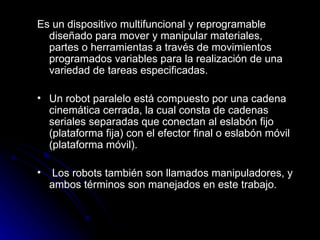 Es un dispositivo multifuncional y reprogramable diseñado para mover y manipular materiales, partes o herramientas a través de movimientos programados variables para la realización de una variedad de tareas especificadas. Un robot paralelo está compuesto por una cadena cinemática cerrada, la cual consta de cadenas seriales separadas que conectan al eslabón fijo (plataforma fija) con el efector final o eslabón móvil (plataforma móvil). Los robots también son llamados manipuladores, y ambos términos son manejados en este trabajo.  