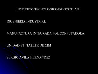 INSTITUTO TECNOLOGICO DE OCOTLAN INGENIERIA INDUSTRIAL MANUFACTURA INTEGRADA POR CONPUTADORA. UNIDAD VI:  TALLER DE CIM SERGIO AVILA HERNANDEZ 