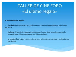 TALLER DE CINE FORO
«El ultimo regalo»
Los tres primeros regalos
- El trabajo. Es importante este regalo, pues a traves de el aprendemos a valor lo que
ganamos.
- El dinero. Es uno de los regalos importantes en la vida, sin el no podemos tener lo
necesario para vivir, se debe ganar con el buen trabajo.
- La amistad. Es el regalo mas importante, pues quien tiene un verdadero amigo, tiene un
gran tesoro.
 