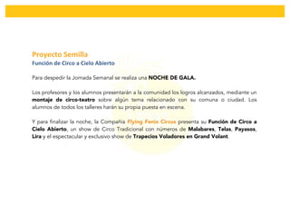  
	
  
Proyecto	
  Semilla	
  	
  
Función	
  de	
  Circo	
  a	
  Cielo	
  Abierto	
  
Para despedir la Jornada Semanal se realiza una NOCHE DE GALA.
Los profesores y los alumnos presentarán a la comunidad los logros alcanzados, mediante un
montaje de circo-teatro sobre algún tema relacionado con su comuna o ciudad. Los
alumnos de todos los talleres harán su propia puesta en escena.
Y para finalizar la noche, la Compañía Flying Fenix Circus presenta su Función de Circo a
Cielo Abierto, un show de Circo Tradicional con números de Malabares, Telas, Payasos,
Lira y el espectacular y exclusivo show de Trapecios Voladores en Grand Volant.
 