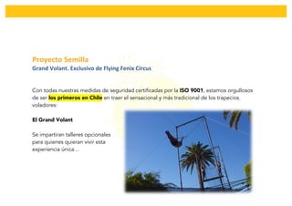  
Proyecto	
  Semilla	
  	
  
Grand	
  Volant.	
  Exclusivo	
  de	
  Flying	
  Fenix	
  Circus	
  
Con todas nuestras medidas de seguridad certificadas por la ISO 9001, estamos orgullosos
de ser los primeros en Chile en traer el sensacional y más tradicional de los trapecios
voladores:
El Grand Volant
Se impartiran talleres opcionales
para quienes quieran vivir esta
experiencia única…
 