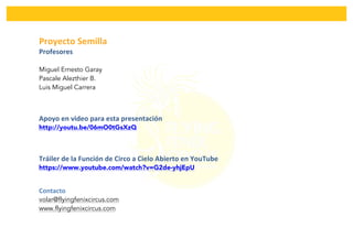  
Proyecto	
  Semilla	
  	
  
Profesores	
  
Miguel Ernesto Garay
Pascale Alezthier B.
Luis Miguel Carrera
Apoyo	
  en	
  video	
  para	
  esta	
  presentación	
  
http://youtu.be/06mO0tGsXzQ
Tráiler	
  de	
  la	
  Función	
  de	
  Circo	
  a	
  Cielo	
  Abierto	
  en	
  YouTube	
  
https://www.youtube.com/watch?v=G2de-yhjEpU
Contacto	
  	
  	
  
volar@flyingfenixcircus.com
www.flyingfenixcircus.com
	
  
 