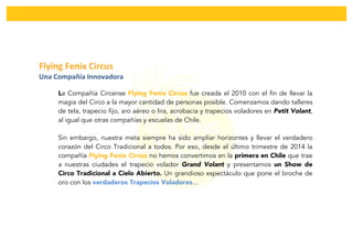  
	
  
Flying	
  Fenix	
  Circus	
  	
  
Una	
  Compañía	
  Innovadora	
  
	
  
La Compañía Circense Flying Fenix Circus fue creada el 2010 con el fin de llevar la
magia del Circo a la mayor cantidad de personas posible. Comenzamos dando talleres
de tela, trapecio fijo, aro aéreo o lira, acrobacia y trapecios voladores en Petit Volant,
al igual que otras compañías y escuelas de Chile.
Sin embargo, nuestra meta siempre ha sido ampliar horizontes y llevar el verdadero
corazón del Circo Tradicional a todos. Por eso, desde el último trimestre de 2014 la
compañía Flying Fenix Circus no hemos convertimos en la primera en Chile que trae
a nuestras ciudades el trapecio volador Grand Volant y presentamos un Show de
Circo Tradicional a Cielo Abierto. Un grandioso espectáculo que pone el broche de
oro con los verdaderos Trapecios Voladores…
 