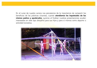  
En el curso de nuestra carrera nos percatamos de la importancia de compartir los
beneficios de las prácticas circenses, cuando atendíamos las inquietudes de los
mismos padres y apoderados, quienes al finalizar nuestras presentaciones acuden
interesados en este tipo disciplina para sus hijos y para sí mismos como deporte o
actividad recreativa.
	
  
	
  
	
  
	
  
	
  
	
  
 