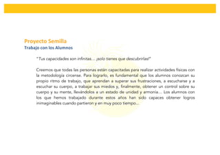  
	
  
Proyecto	
  Semilla	
  	
  
Trabajo	
  con	
  los	
  Alumnos	
  
“Tus capacidades son infinitas… ¡solo tienes que descubrirlas!”
Creemos que todas las personas están capacitadas para realizar actividades físicas con
la metodología circense. Para lograrlo, es fundamental que los alumnos conozcan su
propio ritmo de trabajo, que aprendan a superar sus frustraciones, a escucharse y a
escuchar su cuerpo, a trabajar sus miedos y, finalmente, obtener un control sobre su
cuerpo y su mente, llevándolos a un estado de unidad y armonía… Los alumnos con
los que hemos trabajado durante estos años han sido capaces obtener logros
inimaginables cuando partieron y en muy poco tiempo...
 