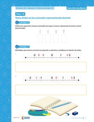 Guía del estudiante
Libertad y Orden
Guía del estudiante 277
Bimestre: III Semana: 4 Número de clase: 18
Tema: Orden en los racionales-representación decimal
Clase 18
Ordene los siguientes números racionales de mayor a menor, reduciendo al mínimo común
denominador.
7
2
-
3
4
-
5
12
10
3
Identifique qué número racional corresponde a cada letra y establezca la relación de orden.
Actividad 10
Actividad 11
1-1 0 2AB-2
1-1 0 2D EC-2
1-1 0 2AB-2
1-1 0 2D EC-2
1.
2.
 
