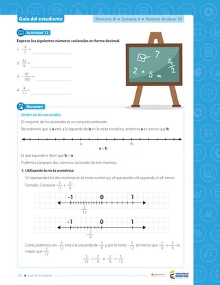 Guía del estudiante
Libertad y Orden
278 Guía del estudiante
Bimestre: III Semana: 4 Número de clase: 18
Exprese los siguientes números racionales en forma decimal.
1.	-
9
5
=
2.	
32
9
=
3.	-
97
100
=
4.	
4
11
=
Actividad 12
Resumen
Orden en los racionales
El conjunto de los racionales es un conjunto ordenado.
Recordemos que si a está a la izquierda de b en la recta numérica, entonces a es menor que b
a < b
lo que equivale a decir que b > a.
Podemos comparar dos números racionales de tres maneras:
1.	Utilizando la recta numérica:
Se representan los dos números en la recta numérica y el que quede a la izquierda, es el menor.
Ejemplo: Comparar -
5
12
y -
2
9
Como podemos ver, -
5
12
está a la izquierda de -
2
9
y por lo tanto, -
5
12
es menor que -
2
9
o -
2
9
es
mayor que -
5
12
-
5
12
< -
2
9
o -
2
9
> -
5
12
1-1 0
1-1 0
a b
-
5
12
-
2
9
 