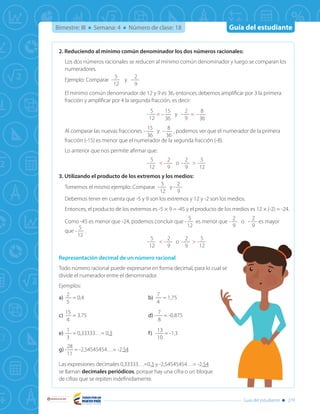 Guía del estudiante
Libertad y Orden
Guía del estudiante 279
Bimestre: III Semana: 4 Número de clase: 18
2. Reduciendo al mínimo común denominador los dos números racionales:
Los dos números racionales se reducen al mínimo común denominador y luego se comparan los
numeradores.
Ejemplo: Comparar -
5
12
y -
2
9
El mínimo común denominador de 12 y 9 es 36, entonces debemos amplificar por 3 la primera
fracción y amplificar por 4 la segunda fracción, es decir:
-
5
12
= −
15
36
y -
2
9
= −
8
36
Al comparar las nuevas fracciones −
15
36
y −
8
36
, podemos ver que el numerador de la primera
fracción (-15) es menor que el numerador de la segunda fracción (-8).
Lo anterior que nos permite afirmar que:
-
5
12
< -
2
9
o -
2
9
> -
5
12
3. Utilizando el producto de los extremos y los medios:
Tomemos el mismo ejemplo: Comparar -
5
12
y -
2
9
Debemos tener en cuenta que -5 y 9 son los extremos y 12 y -2 son los medios.
Entonces, el producto de los extremos es -5 × 9 = -45 y el producto de los medios es 12 × (-2) = -24.
Como -45 es menor que -24, podemos concluir que -
5
12
es menor que -
2
9
o -
2
9
es mayor
que -
5
12
.
-
5
12
< -
2
9
o -
2
9
> -
5
12
Representación decimal de un número racional
Todo número racional puede expresarse en forma decimal, para lo cual se
divide el numerador entre el denominador.
Ejemplos:
a)	
2
5
= 0,4	 b)	
7
4
= 1,75	
c)	
15
4
= 3.75	 d) -
7
8
= -0.875
e)	
1
3
= 0,33333…= 0,3	 f)	-
13
10
= -1,3	
g)	-
28
11
= -2,54545454…= -2,54
Las expresiones decimales 0,33333…=0,3 y -2,54545454…= -2,54
se llaman decimales periódicos, porque hay una cifra o un bloque
de cifras que se repiten indefinidamente.
 