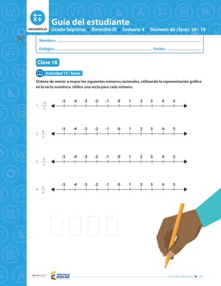 MATEMÁTICAS Grado Séptimo Bimestre III Semana 4 Número de clases 16 - 19
Guía del estudiante
Tema: Números racionales - orden en los racionales
y representación decimal
Clase 16
Libertad y Orden
Guía del estudiante 281
MATEMÁTICAS Grado Séptimo Bimestre III Semana 4 Número de clases 16 - 19
Guía del estudiante
Libertad y Orden
Nombre
Colegio Fecha
Guía del estudiante 281
Clase 18
Ordene de menor a mayor los siguientes números racionales, utilizando la representación gráfica
en la recta numérica. Utilice una recta para cada número.
1.	-
13
5
2. 	
8
3
3.	-
9
2
4.	
9
4
Actividad 13 - Tarea
1-1 0 2 3 4 5-2-3-4-5
1-1 0 2 3 4 5-2-3-4-5
1-1 0 2 3 4 5-2-3-4-5
1-1 0 2 3 4 5-2-3-4-5
 