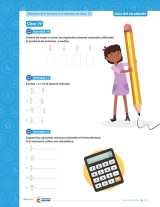 Guía del estudiante
Libertad y Orden
Guía del estudiante 283
Bimestre: III Semana: 4 Número de clase: 19
Clase 19
Ordene de mayor a menor los siguientes números racionales utilizando
el producto de extremos y medios.
11
4
-
7
6
13
5
8
7
Escriba < o > en el espacio indicado.
1.	-
5
8
-
6
7
2.	
8
9
9
10
3.	-
12
7
-
5
4
4.	
11
12
7
6
Exprese los siguientes números racionales en forma decimal.
Si es necesario, utilice una calculadora:
1.	
9
4
=
2.	-
12
11
=
3.	
4
9
=
4.	
35
16
=
5.	-
25
6
=
Actividad 14
Actividad 15
Actividad 16
 