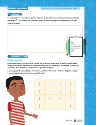 Guía del estudiante
Libertad y Orden
Bimestre: III Semana: 4 Número de clase: 19
En un examen de matemáticas, Carlos respondió
3
8
del total de preguntas, mientras que Claudia
respondió
4
11
. ¿Cuál de los dos respondió mayor número de preguntas? Utilice el espacio para
hacer el proceso .
Desafío matemático
Pedro tiene como reto encontrar el camino que le permita atravesar la siguiente cuadrícula de
números racionales, partiendo de uno de los cuadrados de la izquierda hasta llegar a uno de los
cuadrados de la derecha, y cumpliendo la siguiente condición:
Se puede pasar de un cuadrado a otro contiguo, en forma horizontal o en forma diagonal, siempre
y cuando se pase a un número mayor que el anterior.
Actividad 17
Actividad 18 - Tarea
- 2
3
- 3
2
- 1
8
2
3
- 1
5
- 3
5
- 7
5
- 5
4
3
4
- 2
3
3
4
1
2
3
-2 3
4
2
3
284 Guía del estudiante
 