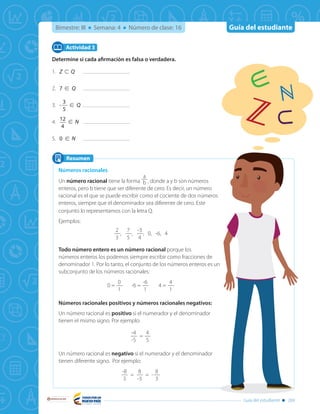 Guía del estudianteBimestre: III Semana: 4 Número de clase: 16
Libertad y Orden
Guía del estudiante 269
Determine si cada afirmación es falsa o verdadera.
1.	 Z ⊂ Q	
2.	 7 ∈ Q	
3.	 -
3
5
∈ Q	
4.	
12
4
∈ N	
5.	 0 ∈ N	
Actividad 3
Resumen
Números racionales
Un número racional tiene la forma
a
b , donde a y b son números
enteros, pero b tiene que ser diferente de cero. Es decir, un número
racional es el que se puede escribir como el cociente de dos números
enteros, siempre que el denominador sea diferente de cero. Este
conjunto lo representamos con la letra Q.
Ejemplos:
2
3
,
7
5
,
-3
4
, 0, -6, 4
Todo número entero es un número racional porque los
números enteros los podemos siempre escribir como fracciones de
denominador 1. Por lo tanto, el conjunto de los números enteros es un
subconjunto de los números racionales:
0 =
0
1
-6 =
-6
1
4 =
4
1
Números racionales positivos y números racionales negativos:
Un número racional es positivo si el numerador y el denominador
tienen el mismo signo. Por ejemplo:
-4
-5
=
4
5
Un número racional es negativo si el numerador y el denominador
tienen diferente signo. Por ejemplo:
-8
3
=
8
-3
= -
8
3
∈
⊂
 