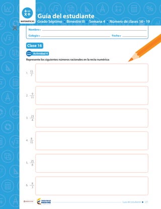MATEMÁTICAS Grado Séptimo Bimestre III Semana 4 Número de clases 16 - 19
Guía del estudiante
Tema: Números racionales - orden en los racionales
y representación decimal
Clase 16
Libertad y Orden
Guía del estudiante 271
MATEMÁTICAS Grado Séptimo Bimestre III Semana 4 Número de clases 16 - 19
Guía del estudiante
Libertad y Orden
Clase 16
Nombre
Colegio Fecha
Guía del estudiante 271
Represente los siguientes números racionales en la recta numérica:
Actividad 4
2.	-
9
11
3.	-
23
4
4.	
8
15
5.	-
25
8
6.	-
8
3
1.	
15
7
 