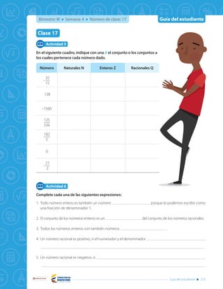 Guía del estudiante
Libertad y Orden
Guía del estudiante 273
Bimestre: III Semana: 4 Número de clase: 17
Clase 17
En el siguiente cuadro, indique con una 7 el conjunto o los conjuntos a
los cuales pertenece cada número dado.
Complete cada una de las siguientes expresiones:
1.	Todo número entero es también un número porque lo podemos escribir como
una fracción de denominador 1.
2.	 El conjunto de los números enteros es un del conjunto de los números racionales.
3.	Todos los números enteros son también números .
4.	Un número racional es positivo, si el numerador y el denominador
	 .
5.	Un número racional es negativo, si
	 .
Actividad 5
Actividad 6
Número Naturales N Enteros Z Racionales Q
-
32
15
128
-1560
125
336
182
5
0
-
27
2
 