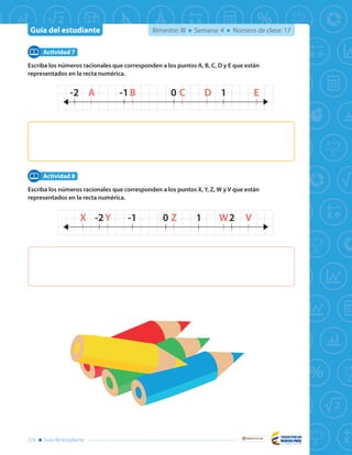 Guía del estudiante
Libertad y Orden
274 Guía del estudiante
Bimestre: III Semana: 4 Número de clase: 17
Escriba los números racionales que corresponden a los puntos A, B, C, D y E que están
representados en la recta numérica.
Escriba los números racionales que corresponden a los puntos X, Y, Z, W y V que están
representados en la recta numérica.
Actividad 7
Actividad 8
1-1 0A B C D E-2
21-1 0X Y Z W V-2
1-1 0A B C D E-2
21-1 0X Y Z W V-2
 
