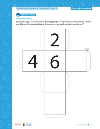 Guía del estudiante
Libertad y Orden
Guía del estudiante 275
Bimestre: III Semana: 4 Número de clase: 17
Desafío matemático
La siguiente figura se puede recortar, doblar y pegar para construir un dado. Encuentre los números
que faltan de tal manera que la suma de los números que queden en caras opuestas sea 7.
Actividad 9 - Tarea
2
4 6
 