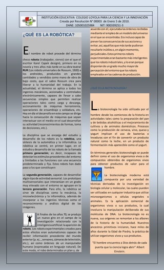 INSTITUCIÓN EDUCATIVA COLEGIO LOYOLA PARA LA CIENCIA Y LA INNOVACIÓN 
Creada por Resolución N° 00003 de Enero 5 de 2010. 
DANE: 105001025984 NIT: 900339251-3 
¿QUÈ ES LA ROBÓTICA? 
El nombre de robot procede del término 
checo robota (trabajador, siervo) con el que el 
escritor Karel Capek designó, primero en su 
novela y tres años más tarde en su obra teatral 
RUR (Los robots universales de Rossum, 1920) a 
los androides, producidos en grandes 
cantidades y vendidos como mano de obra de 
bajo costo, que el sabio Rossum crea para 
liberar a la humanidad del trabajo. En la 
actualidad, el término se aplica a todos los 
ingenios mecánicos, accionados y controlados 
electrónicamente, capaces de llevar a cabo 
secuencias simples que permiten realizar 
operaciones tales como carga y descarga, 
accionamiento de máquinas herramienta, 
operaciones de ensamblaje y soldadura, etc. 
Hoy en día el desarrollo en este campo se dirige 
hacia la consecución de máquinas que sepan 
interactuar con el medio en el cual desarrollan 
su actividad (reconocimientos de formas, toma 
de decisiones, etc.). 
La disciplina que se encarga del estudio y 
desarrollo de los robots es la robótica, una 
síntesis de la automática y la informática. La 
robótica se centró, en primer lugar, en el 
estudio y desarrollo de los robots de la llamada 
primera generación; es decir, incapaces de 
detectar los estímulos procedentes del entorno 
y limitados a las funciones con una secuencia 
predeterminada y fija. Estos robots han dado 
paso a los que constituyen 
La segunda generación, capaces de desarrollar 
algún tipo de actividad sensorial. Los prototipos 
multisensoriales que interactúan en un grado 
muy elevado con el entorno se agrupan en la 
tercera generación. Para ello, la robótica se 
sirve de disciplinas como la mecánica, la 
microelectrónica y la informática, además de 
incorporar a los ingenios técnicas como el 
reconocimiento y análisis digital de las 
imágenes. 
A finales de los años 70, se produjo 
un nuevo giro en el campo de la 
investigación relacionada con la 
inteligencia artificial: la aparición de 
robots. Los robots experimentales creados para 
estos efectos eran automatismos capaces de 
recibir información procedente del mundo 
exterior (p. ej.., sensores, cámaras de televisión, 
etc.), así como órdenes de un manipulador 
humano (expresadas en lenguaje natural). De 
este modo, el robo determinaba un plan y, de 
acuerdo con él, ejecutaba las órdenes recibidas 
mediante el empleo de un modelo del universo 
en el que se encontraba. Era incluso capaz de 
prever las consecuencias de sus acciones y 
evitar, así, aquéllas que más tarde pudieran 
resultarle inútiles o, en algún momento, 
perjudiciales. Estos primeros robots 
experimentales eran bastante más inteligentes 
que los robots industriales, y lo eran porque 
disponían de un grado mucho mayor de 
percepción del entorno que los robots 
empleados en las cadenas de producción. 
¿QUÈ ES LA BIOTECNOLOGÍA? 
La biotecnología ha sido utilizada por el 
hombre desde los comienzos de la historia en 
actividades tales como la preparación del pan 
y de bebidas alcohólicas o el mejoramiento de 
cultivos y de animales domésticos. Procesos 
como la producción de cerveza, vino, queso y 
yogurt implican el uso de bacterias o 
levaduras con el fin de convertir un producto 
natural como la leche, en un producto de 
fermentación más apetecible como el yogurt. 
En términos generales biotecnología se puede 
definir como el uso de organismos vivos o de 
compuestos obtenidos de organismos vivos 
para obtener productos de valor para el 
hombre. 
La biotecnología moderna está 
compuesta por una variedad de 
técnicas derivadas de la investigación en 
biología celular y molecular, las cuales pueden 
ser utilizadas en cualquier industria que utilice 
microorganismos o células vegetales o 
animales. Es la aplicación comercial de 
organismos vivos o sus productos, la cual 
involucra la manipulación deliberada de sus 
moléculas de DNA. La biotecnología no es 
nueva, sus orígenes se remontan a los albores 
de la historia de la humanidad. Nuestros 
ancestros primitivos iniciaron, hace miles de 
años durante la Edad de Piedra, la práctica de 
utilizar organismos vivos y sus productos. 
"El hombre encuentra a Dios detrás de cada 
puerta que la ciencia logra abrir" Albert 
Einstein. 
