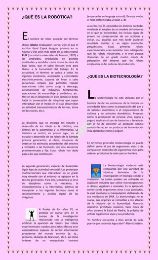 ¿QUÈ ES LA ROBÓTICA? 
El nombre de robot procede del término 
checo robota (trabajador, siervo) con el que el 
escritor Karel Capek designó, primero en su 
novela y tres años más tarde en su obra teatral 
RUR (Los robots universales de Rossum, 1920) a 
los androides, producidos en grandes 
cantidades y vendidos como mano de obra de 
bajo costo, que el sabio Rossum crea para 
liberar a la humanidad del trabajo. En la 
actualidad, el término se aplica a todos los 
ingenios mecánicos, accionados y controlados 
electrónicamente, capaces de llevar a cabo 
secuencias simples que permiten realizar 
operaciones tales como carga y descarga, 
accionamiento de máquinas herramienta, 
operaciones de ensamblaje y soldadura, etc. 
Hoy en día el desarrollo en este campo se dirige 
hacia la consecución de máquinas que sepan 
interactuar con el medio en el cual desarrollan 
su actividad (reconocimientos de formas, toma 
de decisiones, etc.). 
La disciplina que se encarga del estudio y 
desarrollo de los robots es la robótica, una 
síntesis de la automática y la informática. La 
robótica se centró, en primer lugar, en el 
estudio y desarrollo de los robots de la llamada 
primera generación; es decir, incapaces de 
detectar los estímulos procedentes del entorno 
y limitados a las funciones con una secuencia 
predeterminada y fija. Estos robots han dado 
paso a los que constituyen 
La segunda generación, capaces de desarrollar 
algún tipo de actividad sensorial. Los prototipos 
multisensoriales que interactúan en un grado 
muy elevado con el entorno se agrupan en la 
tercera generación. Para ello, la robótica se sirve 
de disciplinas como la mecánica, la 
microelectrónica y la informática, además de 
incorporar a los ingenios técnicas como el 
reconocimiento y análisis digital de las 
imágenes. 
A finales de los años 70, se 
produjo un nuevo giro en el 
campo de la investigación 
relacionada con la inteligencia 
artificial: la aparición de robots. Los robots 
experimentales creados para estos efectos eran 
automatismos capaces de recibir información 
procedente del mundo exterior (p. ej.., 
sensores, cámaras de televisión, etc.), así como 
órdenes de un manipulador humano 
(expresadas en lenguaje natural). De este modo, 
el robo determinaba un plan y, de 
acuerdo con él, ejecutaba las órdenes recibidas 
mediante el empleo de un modelo del universo 
en el que se encontraba. Era incluso capaz de 
prever las consecuencias de sus acciones y 
evitar, así, aquéllas que más tarde pudieran 
resultarle inútiles o, en algún momento, 
perjudiciales. Estos primeros robots 
experimentales eran bastante más inteligentes 
que los robots industriales, y lo eran porque 
disponían de un grado mucho mayor de 
percepción del entorno que los robots 
empleados en las cadenas de producción. 
¿QUÈ ES LA BIOTECNOLOGÍA? 
La biotecnología ha sido utilizada por el 
hombre desde los comienzos de la historia en 
actividades tales como la preparación del pan y 
de bebidas alcohólicas o el mejoramiento de 
cultivos y de animales domésticos. Procesos 
como la producción de cerveza, vino, queso y 
yogurt implican el uso de bacterias o levaduras 
con el fin de convertir un producto natural 
como la leche, en un producto de fermentación 
más apetecible como el yogurt. 
En términos generales biotecnología se puede 
definir como el uso de organismos vivos o de 
compuestos obtenidos de organismos vivos para 
obtener productos de valor para el hombre. 
La biotecnología moderna está 
compuesta por una variedad de 
técnicas derivadas de la 
investigación en biología celular y 
molecular, las cuales pueden ser utilizadas en 
cualquier industria que utilice microorganismos 
o células vegetales o animales. Es la aplicación 
comercial de organismos vivos o sus productos, 
la cual involucra la manipulación deliberada de 
sus moléculas de DNA. La biotecnología no es 
nueva, sus orígenes se remontan a los albores 
de la historia de la humanidad. Nuestros 
ancestros primitivos iniciaron, hace miles de 
años durante la Edad de Piedra, la práctica de 
utilizar organismos vivos y sus productos. 
"El hombre encuentra a Dios detrás de cada 
puerta que la ciencia logra abrir" Albert Einstein. 
