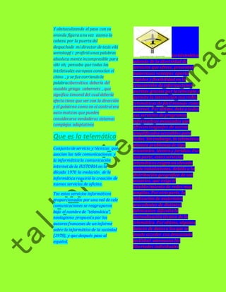 Y obstaculizando el paso con su 
oronda figura una vez asomo la 
cabeza por la puerta del 
despachode mi director de tesis viki 
weisskopf i profirió unas palabras 
absoluta mente incompresible para 
viki oh, pensaba que todas las 
inteletuales europeas conocían el 
chino , y se fue corriendo la 
palabracibernética debería del 
vocablo griego cabernets , que 
significa timonel del cual debería 
efecto tiene que ver con la dirección 
y el gobierno como en el control era 
auto maticas que pueden 
considerarse verdaderos sistemas 
complejos adaptativos 
Que es la telemática 
Conjunto de servicio y técnicas que 
asocian las tele comunicaciones y 
la informática la comunicación 
internet de la HISTORIA en la 
década 1970 la evolución de la 
informática requirió la creación de 
nuevos servicios de oficina. 
Tos estos servicios informáticos 
proporcionados por una red de tele 
comunicaciones se reagruparon 
bajo el nombre de “telemática”, 
neologismo propuesto por los 
autores franceses de un informe 
sobre la informática de la sociedad 
(1978), y que después paso al 
español. 
La telemática 
además de la diversidad de 
servicios que ofrece, presentas 
numerosas ventajas: aporta 
rapidez y flexibilidad en la 
transmisión de informaciones 
escritas gracias por la telecopía y 
permite la interacción con redes 
telemáticas de fácil manejo como 
internet. Por último, dota a todos 
sus servicios de programas 
informativos avanzados que 
ofrecen lenguajes de acceso 
simplificados accesibles para 
todos. Sin embargo, la telemática 
plantea problemas de tipo 
económico, técnico y jurídico. Por 
una parte, estos servicios 
telemáticos exigen un elevado 
coste instalaciones, debido a la 
distribución geográfica de sus 
usuarios, que exige el 
establecimiento de redes muy 
amplias. Por otra parte, la 
utilización de materiales 
procedentes de distintos 
fabricantes dificulta la 
normalización técnica de la 
telemática. Por ultimo, algunos 
bancos de datos a los que se 
puede acceder con demasiada 
facilidad amenazan las 
libertades individuales 
 