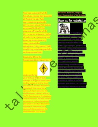 Sobre la superficie de la 
luna han estado dos docenas 
de hombres, que han 
regresado después a la 
tierra en el año 1997 había 
ya unos 8.000 objetos 
girando alrededor de la 
tierra, en su mayoría restos 
de cohetes y equipos de sus 
fases de lanzamiento, y 
otros materiales 
semejantes. Hay unos 2.300 
satélites y sondas espaciales 
en funcionamiento. 
En el año 1969, La 
humanidad logro realizar el 
viejo sueño de 
pisar la luna. El 16 de julio 
despego la histórica nave Apolo 
11. Una vez en la orbita lunar 
pilotando el modulo de control 
después de la separación y 
apoyando las maniobras del 
modulo lunar, Edwin e Aldrin y 
Neil A. Armstrong se trasladaron 
al modulo lunar. Michael Collins 
permaneció en la orbita lunar 
pilotando el modulo de control 
después de la separación y 
apoyando las maniobras del 
modulo lunar. Este último 
descendió a la luna y se poso 
sobre la superficie el 20 de julio, 
Que es la robótica 
El nombre de 
robot procede del termino 
checo robota (trabajador, 
siervo) con el que el escritor 
Karel Cape designo, primero en 
su novela y tres años mas tarde 
en su obra teatral RUR (Los 
robots universales de Rossum, 
1920) a los androides, 
producidos en grandes 
cantidades y vendidos como 
mano de obra de bajo costo, 
que el sabio Rossum crea para 
liberar a la humanidad del 
trabajo. En la actualidad, el 
término se aplica a todos los 
ingenios mecánicos, accionados 
y controlada electrónica mente 
 