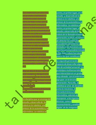 Los androides, producidos 
en grandes cantidades y 
vendidos como mano de 
obra de bajo costo, que el 
sabio Rossum crea para 
liberar a la humanidad del 
trabajo. En la actualidad, el 
término se aplica a todos los 
ingenios mecánicos, 
accionados y controlados 
electrónica mente capaces 
de llevar a cabo secuencias 
simples que permite 
realizar operaciones tales 
como carga y descarga, 
accionamiento de maquinas 
herramientas operaciones 
de ensamble y soldadura, 
etc. 
Hoy en día el desarrollo en 
este campo se dirige hacia 
la consecución de maquinas 
que sepan interactuar con el 
medio en el cual desarrollan 
su actividad 
(reconocimientos de formas, 
toma decisiones, etc). 
La disciplina que se encarga del 
estudio y desarrollo de los 
robots es la robótica, una 
síntesis de la automática y la 
informática. La robótica se 
centro, en primer lugar, en el 
estudio y desarrollo de los 
robots es la robótica, una 
síntesis de la automática y la 
informática. La robótica se 
centro, en primer lugar, el 
estudio y desarrollo de los 
robots de la llamada primera 
generación; es decir, incapaces 
de detectar los estímulos 
procedentes del entorno y 
limitados a las funciones con 
una frecuencia predeterminada 
y fija. Estos robots han dado 
paso a los que constituyen 
La segunda generación, 
capaces de desarrollar algún 
tipo de actividad sensorial. Los 
prototipos multisensoriales 
que interactúan en un grado 
muy elevado con el entorno se 
agrupan en la tercera 
generación. Para ello, la 
robótica se sirve de disciplina 
como la mecánica , la 
microelectrónica y la 
informática, además de 
incorporar a los ingenios 
técnicas como el 
reconocimiento y análisis 
digital de las imágenes 
 