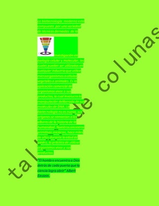 La biotecnología moderna esta 
compuesta por una variedad 
de técnicas derivadas de la 
Investigación en 
biología celular y molecular, las 
cuales pueden ser utilizadas en 
cualquier industria que utilice 
microorganismos o células 
vegetales o animales. Es la 
aplicación comercial de 
organismos vivos o sus 
productos, la cual involucra la 
manipulación deliberada de sus 
moléculas de DNA. La 
biotecnología no es nueva, sus 
orígenes se remontan a los 
albores de la historia de la 
humanidad. Nuestros ancestros 
primitivos iniciaron, hace miles 
de años durante la edad de 
piedra, la práctica de utilizar 
organismos vivos y sus 
productos. 
“El hombre encuentra a Dios 
detrás de cada puerta que la 
ciencia logra abrir” Albert 
Einstein. 
 