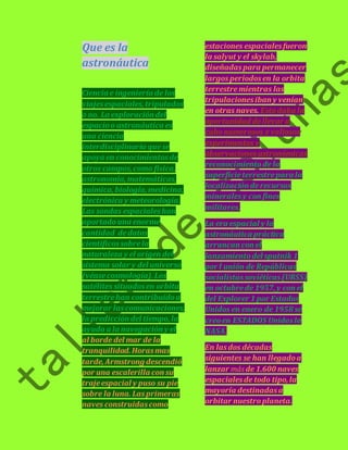Que es la 
astronáutica 
Ciencia e ingeniería de los 
viajes espaciales, tripulados 
o no. La exploración del 
espacio o astronáutica es 
una ciencia 
interdisciplinaria que se 
apoya en conocimientos de 
otros campos, como física, 
astronomía, matemáticas, 
química, biología, medicina, 
electrónica y meteorología. 
Las sondas espaciales han 
aportado una enorme 
cantidad de datos 
científicos sobre la 
naturaleza y el origen del 
sistema solar y del universo 
(véase cosmología). Los 
satélites situados en orbita 
terrestre han contribuido a 
mejorar las comunicaciones, 
la predicción del tiempo, la 
ayuda a la navegación y el 
al borde del mar de la 
tranquilidad. Horas mas 
tarde, Armstrong descendió 
por una escalerilla con su 
traje espacial y puso su pie 
sobre la luna. Las primeras 
naves construidas como 
estaciones espaciales fueron 
la salyut y el skylab, 
diseñadas para permanecer 
largos periodos en la orbita 
terrestre mientras las 
tripulaciones iban y venían 
en otras naves. Esto daba la 
oportunidad de llevar a 
cabo numerosos y valiosos 
experimentos y 
observaciones astronómicas 
reconocimiento de la 
superficie terrestre para la 
localización de recursos 
minerales y con fines 
militares. 
La era espacial y la 
astronáutica práctica 
arrancan con el 
lanzamiento del sputnik 1 
por l unión de Repúblicas 
socialistas soviéticas (URSS) 
en octubre de 1957, y con el 
del Explorer 1 por Estados 
Unidos en enero de 1958 se 
creo en ESTADOS Unidos la 
NASA. 
En las dos décadas 
siguientes se han llegado a 
lanzar más de 1.600 naves 
espaciales de todo tipo, la 
mayoría destinadas a 
orbitar nuestro planeta. 
 