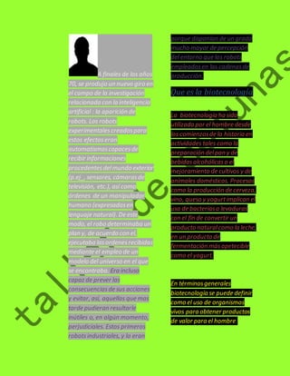 A finales de los años 
70, se produjo un nuevo giro en 
el campo de la investigación 
relacionada con la inteligencia 
artificial : la aparición de 
robots. Los robots 
experimentales creados para 
estos efectos eran 
automatismos capaces de 
recibir informaciones 
procedentes del mundo exterior 
(p.ej_, sensores, cámaras de 
televisión, etc.), así como 
órdenes de un manipulador 
humano (expresadas en 
lenguaje natural). De este 
modo, el robo determinaba un 
plan y, de acuerdo con el, 
ejecutaba las ordenes recibidas 
mediante el empleo de un 
modelo del universo en el que 
se encontraba. Era incluso 
capaz de prever las 
consecuencias de sus acciones 
y evitar, así, aquellas que mas 
tarde pudieran resultarle 
inútiles o, en algún momento, 
perjudiciales. Estos primeros 
robots industriales, y lo eran 
porque disponían de un grado 
mucho mayor de percepción 
del entorno que los robots 
empleados en las cadenas de 
producción. 
Que es la biotecnología 
La biotecnología ha sido 
utilizada por el hombre desde 
los comienzos de la historia en 
actividades tales como la 
preparación del pan y de 
bebidas alcohólicas o el 
mejoramiento de cultivos y de 
animales domésticos. Procesos 
como la producción de cerveza, 
vino, queso y yogurt implican el 
uso de bacterias o levaduras 
con el fin de convertir un 
producto natural como la leche, 
en un producto de 
fermentación más apetecible 
como el yogurt. 
En términos generales 
biotecnología se puede definir 
como el uso de organismos 
vivos para obtener productos 
de valor para el hombre. 
 
