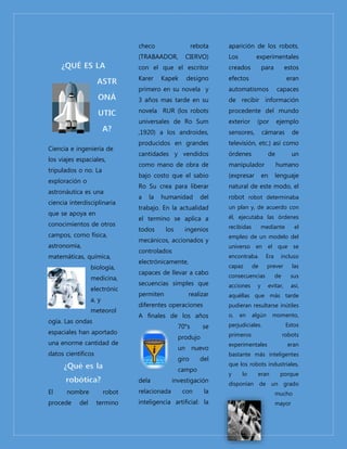 Ciencia e ingeniería de 
los viajes espaciales, 
tripulados o no. La 
exploración o 
astronáutica es una 
ciencia interdisciplinaria 
que se apoya en 
conocimientos de otros 
campos, como física, 
astronomía, 
matemáticas, química, 
biología, 
medicina, 
electrónic 
a, y 
meteorol 
ogía. Las ondas 
espaciales han aportado 
una enorme cantidad de 
datos científicos 
El nombre robot 
procede del termino 
checo rebota 
(TRABAADOR, CIERVO) 
con el que el escritor 
Karer Kapek designo 
primero en su novela y 
3 años mas tarde en su 
novela RUR (los robots 
universales de Ro Sum 
,1920) a los androides, 
producidos en grandes 
cantidades y vendidos 
como mano de obra de 
bajo costo que el sabio 
Ro Su crea para liberar 
a la humanidad del 
trabajo. En la actualidad 
el termino se aplica a 
todos los ingenios 
mecánicos, accionados y 
controlados 
electrónicamente, 
capaces de llevar a cabo 
secuencias simples que 
permiten realizar 
diferentes operaciones 
A finales de los años 
70°s se 
produjo 
un nuevo 
giro del 
campo 
dela investigación 
relacionada con la 
inteligencia artificial: la 
aparición de los robots. 
Los experimentales 
creados para estos 
efectos eran 
automatismos capaces 
de recibir información 
procedente del mundo 
exterior (por ejemplo 
sensores, cámaras de 
televisión, etc.) así como 
órdenes de un 
manipulador humano 
(expresar en lenguaje 
natural de este modo, el 
robot robot determinaba 
un plan y, de acuerdo con 
él, ejecutaba las órdenes 
recibidas mediante el 
empleo de un modelo del 
universo en el que se 
encontraba. Era incluso 
capaz de prever las 
consecuencias de sus 
acciones y evitar, así, 
aquéllas que más tarde 
pudieran resultarse inútiles 
o, en algún momento, 
perjudiciales. Estos 
primeros robots 
experimentales eran 
bastante más inteligentes 
que los robots industriales, 
y lo eran porque 
disponían de un grado 
mucho 
mayor 
 