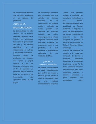 de percepción del entorno 
que los robots empleados 
en las cadenas de 
producción. 
La biotecnología ha sido 
utilizada por el hombre 
desde los comienzos de la 
historia en actividades 
tales como la preparación 
del pan y de bebidas 
alcohólicas o el 
mejoramiento de cultivos 
y de animales domésticos. 
Procesos como la 
producción de cerveza, 
vino queso y yogurt 
implican el uso de 
bacterias o levaduras con 
el fin de convertir un 
producto natural como la 
leche, en un producto de 
fermentación más 
apetecible como el del 
yogurt. 
La biotecnología moderna 
está compuesta por una 
variedad de técnicas 
derivadas de la 
investigación en biología 
celular y molecular, las 
cuales pueden ser 
utilizadas en cualquier 
industria que utilice 
microorganismos o células 
vegetales o animales. Es la 
aplicación comercial de 
organismos vivos o sus 
productos, la cual 
involucra la manipulación 
deliberada de sus 
moléculas de DNA. 
La palabra nanotecnología 
es usada extensivamente 
para definir las ciencias y 
técnicas que se aplican al 
nivel de nanoescala, esto 
es unas medidas 
extremadamente pequeñas 
“nanos” que permiten 
trabajar y manipular las 
estructuras moleculares y 
sus átomos. 
En síntesis nos llevaría a la 
posibilidad de fabricar 
materiales y máquinas a 
partir del reordenamiento 
de átomos y moléculas. El 
desarrollo de esta 
disciplina se produce a 
partir de las propuestas de 
Richard Feynman (Breve 
cronología) 
Cuando se manipula la 
materia a la escala tan 
minúscula de átomos y 
moléculas, demuestra 
fenómenos y propiedades 
totalmente nuevas. Por lo 
tanto, científicos utilizan la 
nanotecnología para crear 
materiales, apartaos y 
sistemas novedosos y 
poco costosos con 
propiedades única. 

