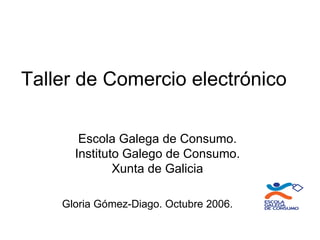 Taller de Comercio electrónico

       Escola Galega de Consumo.
      Instituto Galego de Consumo.
              Xunta de Galicia

    Gloria Gómez-Diago. Octubre 2006.
 
